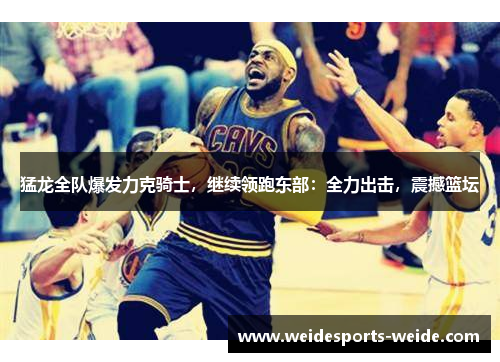 猛龙全队爆发力克骑士，继续领跑东部：全力出击，震撼篮坛