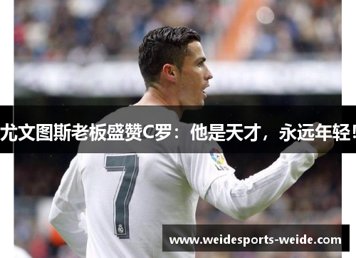 尤文图斯老板盛赞C罗：他是天才，永远年轻！