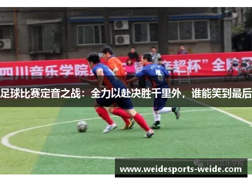 足球比赛定音之战：全力以赴决胜千里外，谁能笑到最后