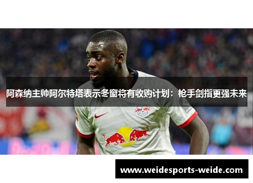 阿森纳主帅阿尔特塔表示冬窗将有收购计划：枪手剑指更强未来